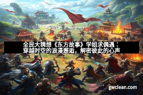 全民大猜想《东方故事》学姐求偶遇：穿越时空的浪漫邂逅，解密彼此的心声